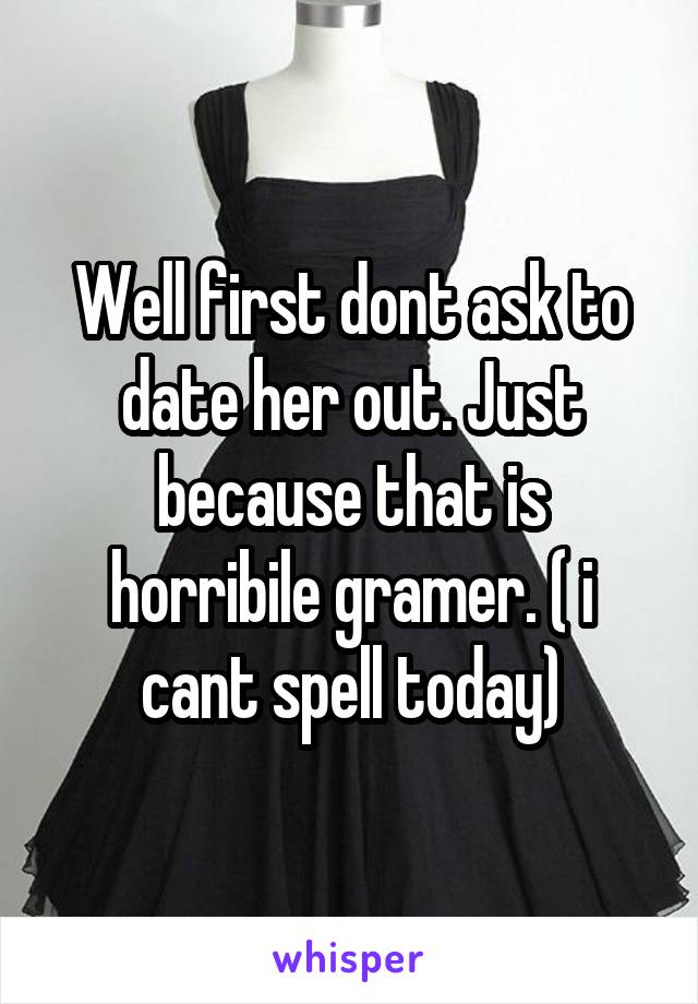 Well first dont ask to date her out. Just because that is horribile gramer. ( i cant spell today)