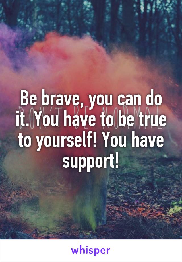 Be brave, you can do it. You have to be true to yourself! You have support!