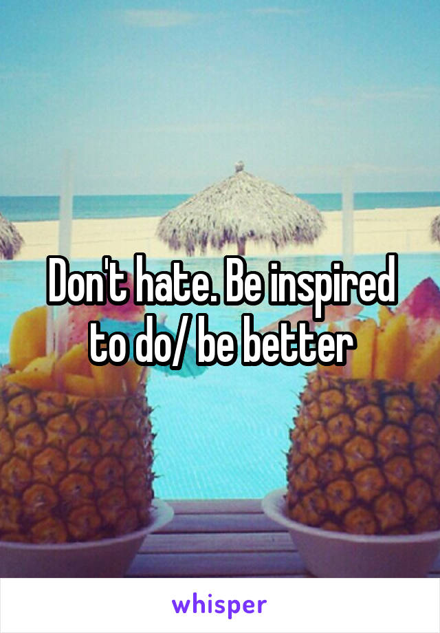 Don't hate. Be inspired to do/ be better
