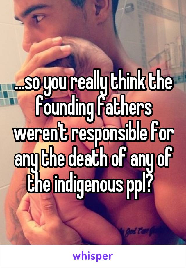 ...so you really think the founding fathers weren't responsible for any the death of any of the indigenous ppl?  