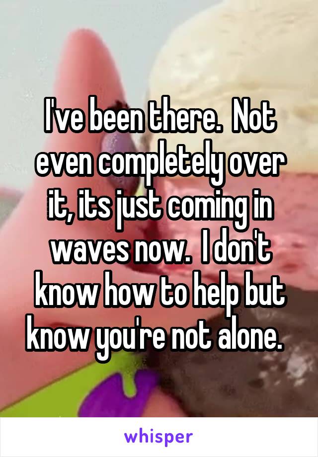 I've been there.  Not even completely over it, its just coming in waves now.  I don't know how to help but know you're not alone.  