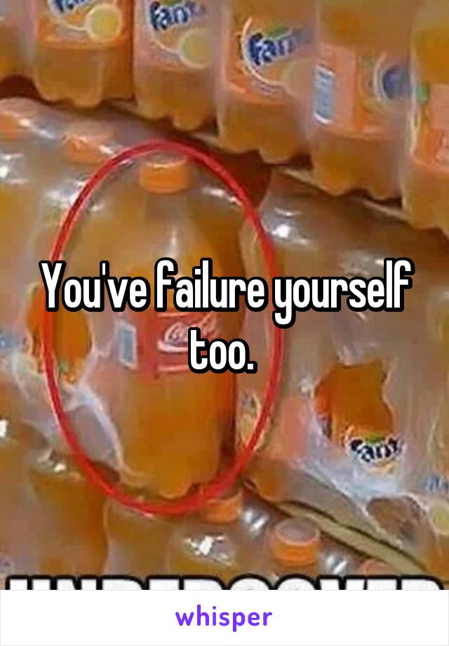 You've failure yourself too. 