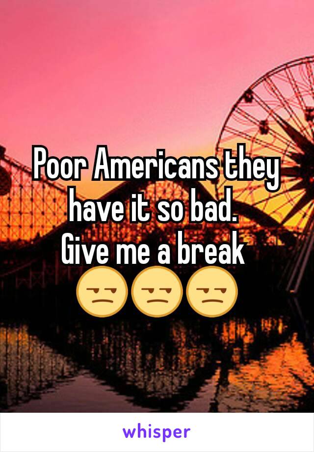 Poor Americans they have it so bad. 
Give me a break 
😒😒😒