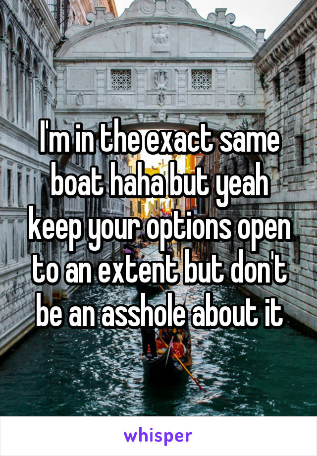 I'm in the exact same boat haha but yeah keep your options open to an extent but don't be an asshole about it
