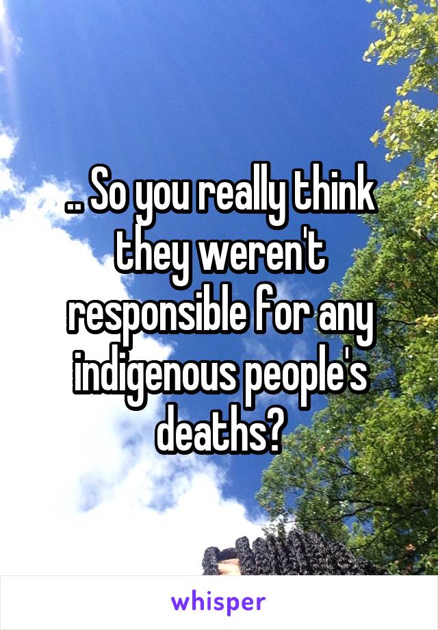 .. So you really think they weren't responsible for any indigenous people's deaths?