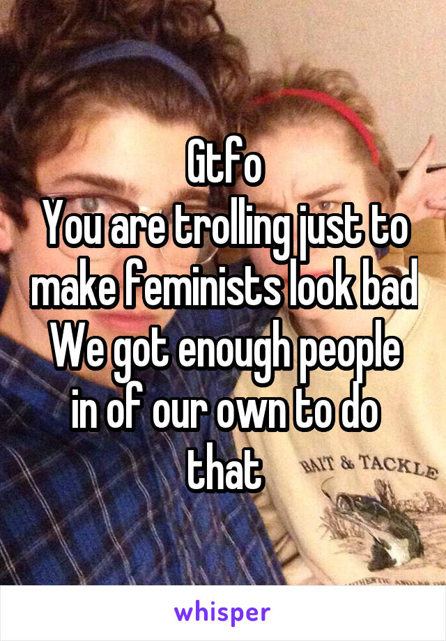 Gtfo
You are trolling just to make feminists look bad
We got enough people in of our own to do that