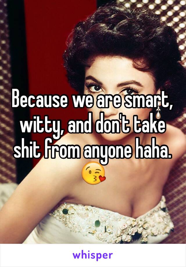 Because we are smart, witty, and don't take shit from anyone haha. 
😘