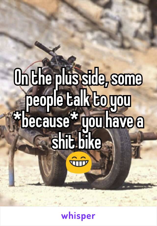On the plus side, some people talk to you *because* you have a shit bike 
😁