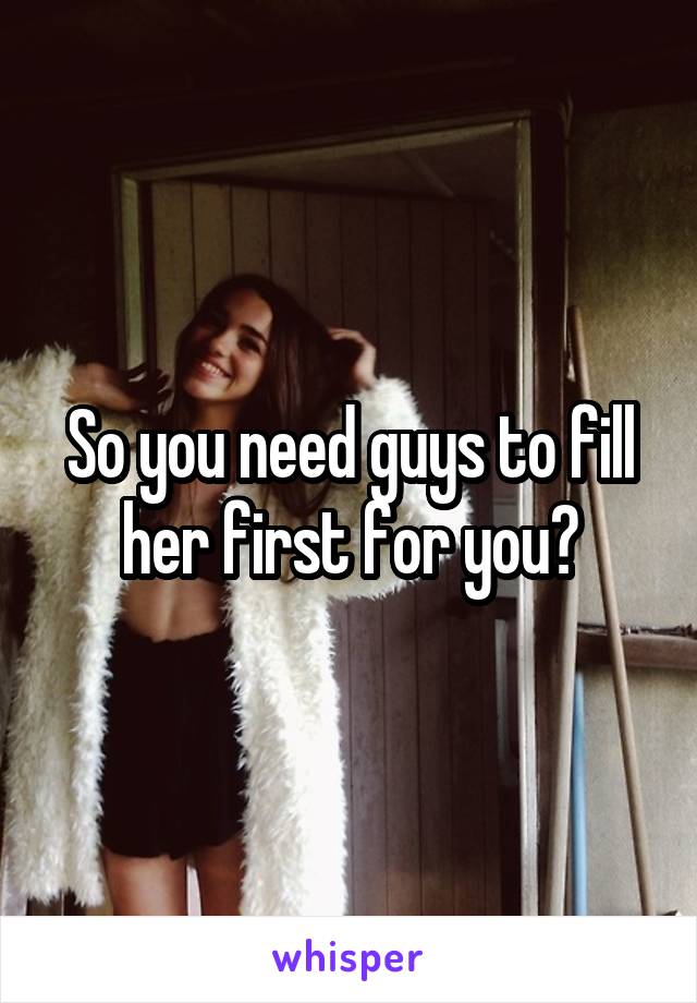 So you need guys to fill her first for you?