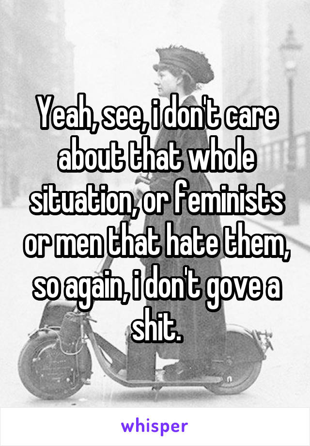 Yeah, see, i don't care about that whole situation, or feminists or men that hate them, so again, i don't gove a shit.