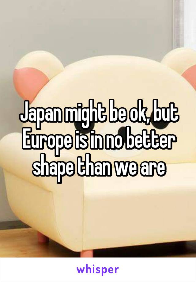 Japan might be ok, but Europe is in no better shape than we are