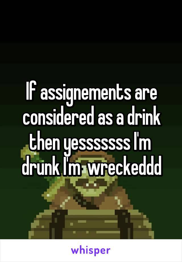 If assignements are considered as a drink then yesssssss I'm  drunk I'm  wreckeddd