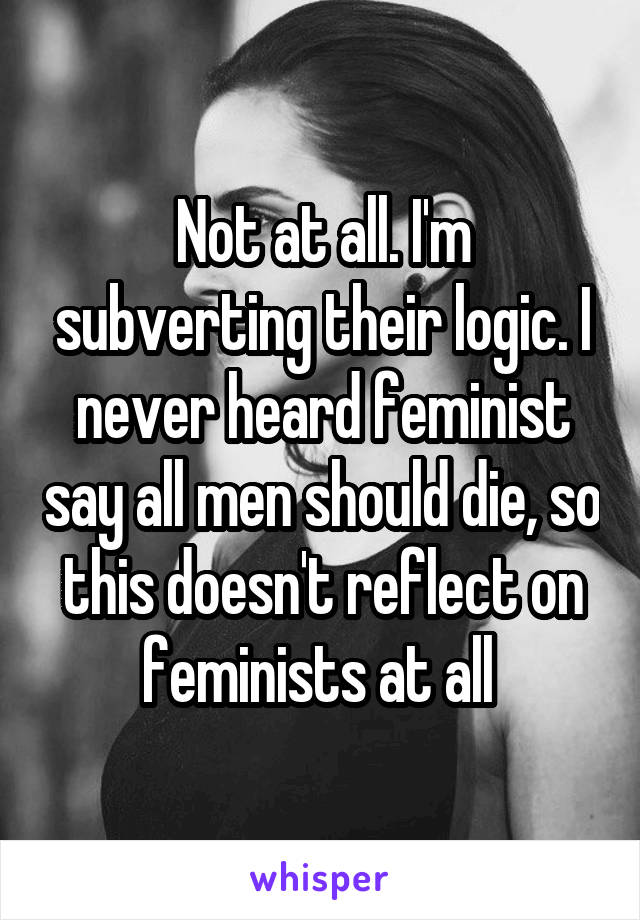 Not at all. I'm subverting their logic. I never heard feminist say all men should die, so this doesn't reflect on feminists at all 