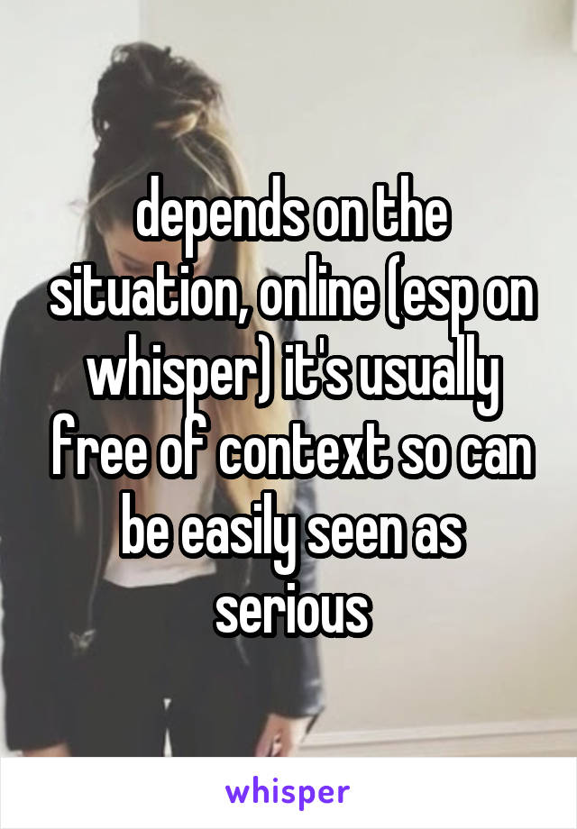 depends on the situation, online (esp on whisper) it's usually free of context so can be easily seen as serious