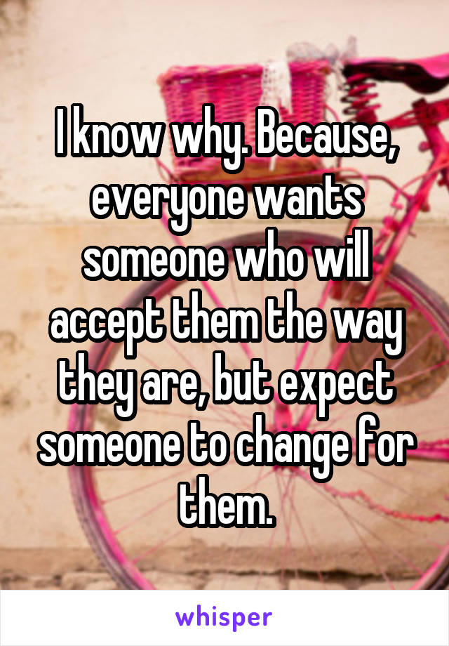 I know why. Because, everyone wants someone who will accept them the way they are, but expect someone to change for them.