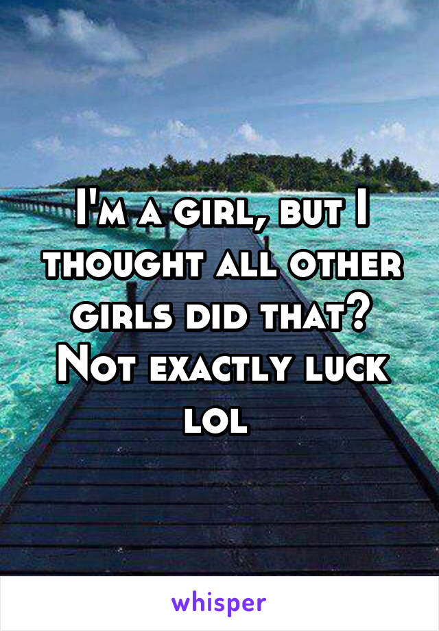 I'm a girl, but I thought all other girls did that? Not exactly luck lol 