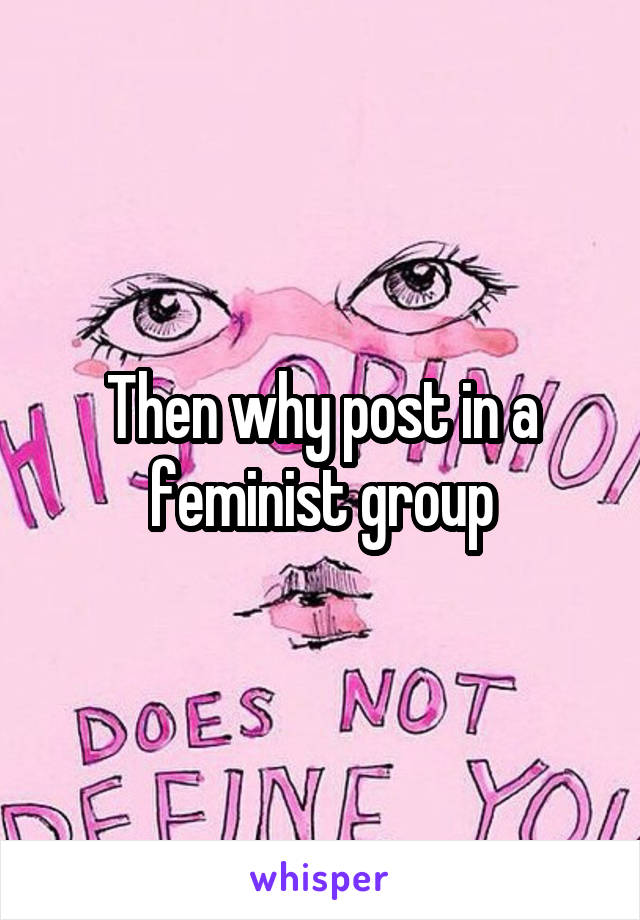 Then why post in a feminist group