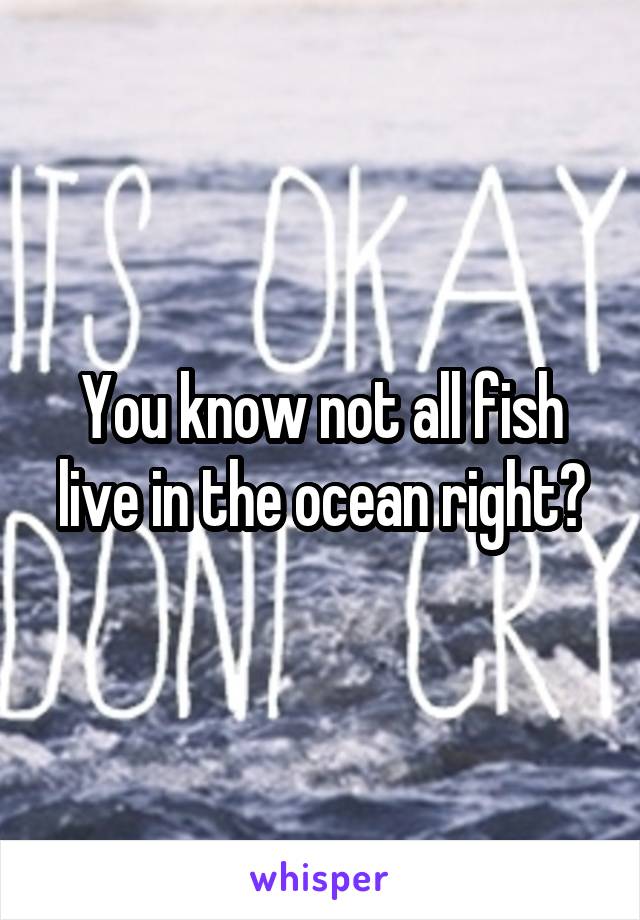 You know not all fish live in the ocean right?