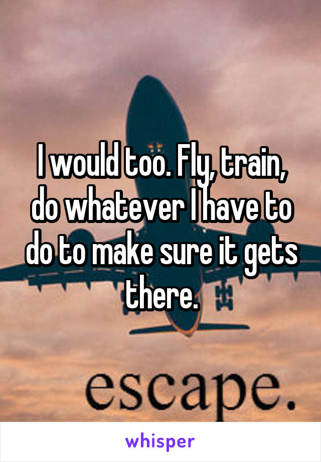 I would too. Fly, train, do whatever I have to do to make sure it gets there.