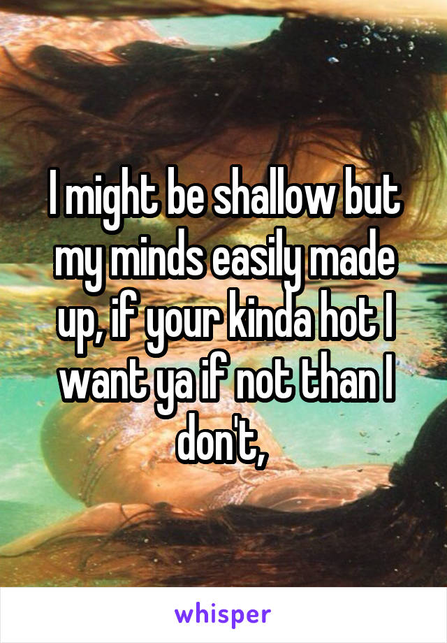 I might be shallow but my minds easily made up, if your kinda hot I want ya if not than I don't, 