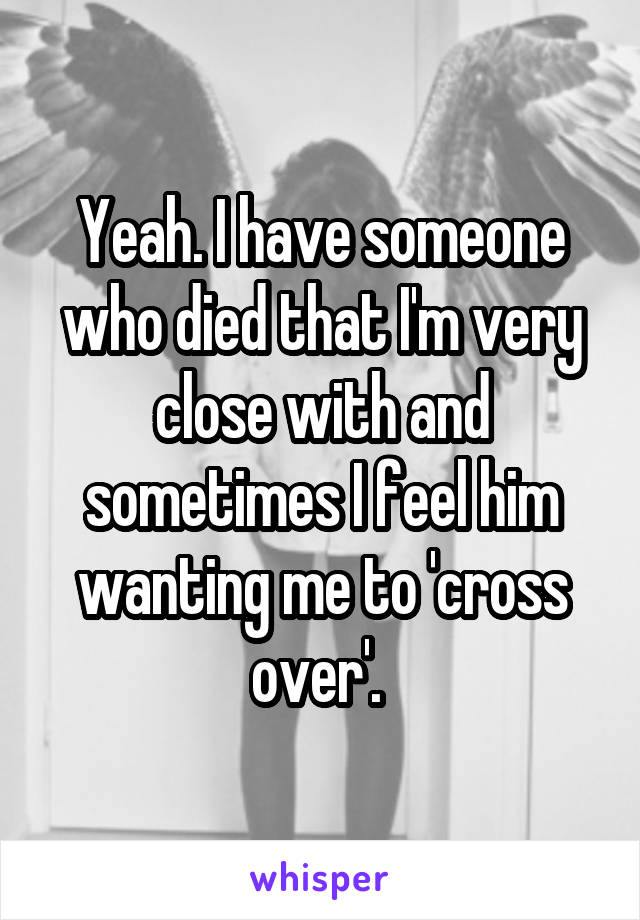 Yeah. I have someone who died that I'm very close with and sometimes I feel him wanting me to 'cross over'. 
