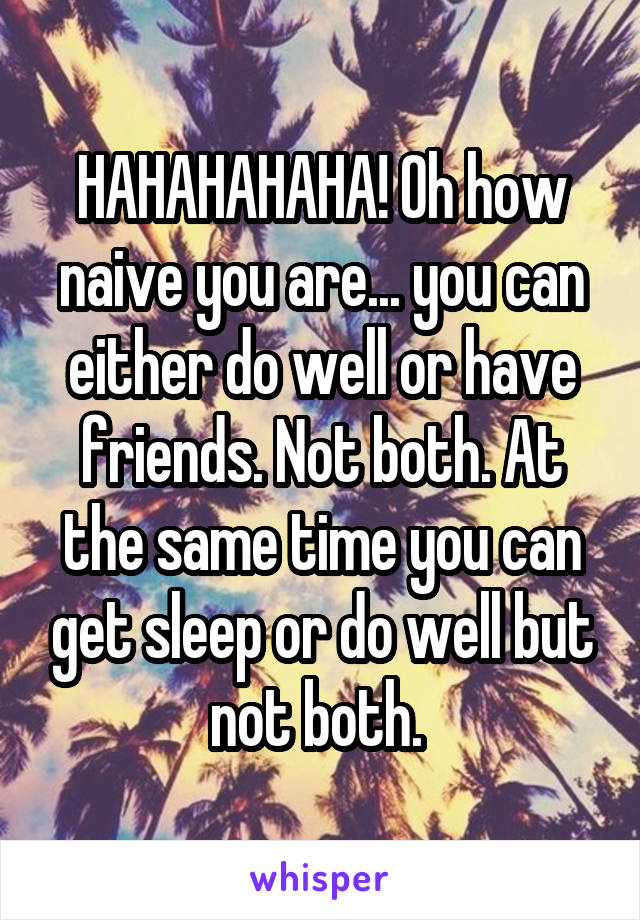 HAHAHAHAHA! Oh how naive you are... you can either do well or have friends. Not both. At the same time you can get sleep or do well but not both. 