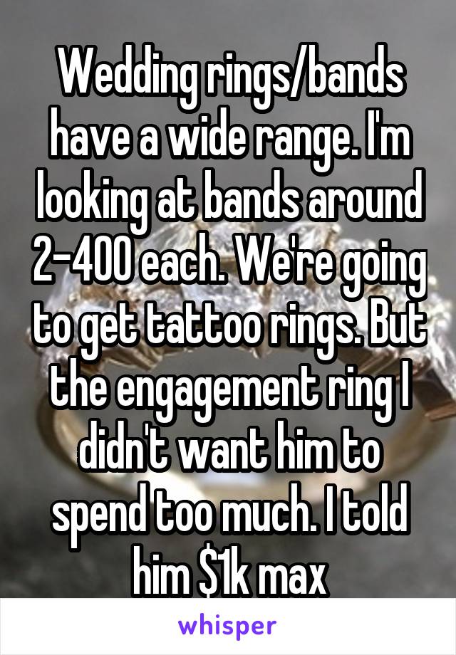 Wedding rings/bands have a wide range. I'm looking at bands around 2-400 each. We're going to get tattoo rings. But the engagement ring I didn't want him to spend too much. I told him $1k max