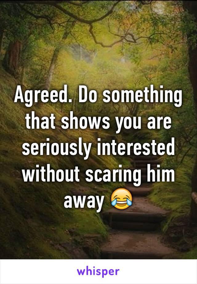 Agreed. Do something that shows you are seriously interested without scaring him away 😂