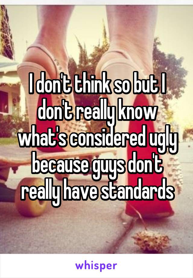I don't think so but I don't really know what's considered ugly because guys don't really have standards