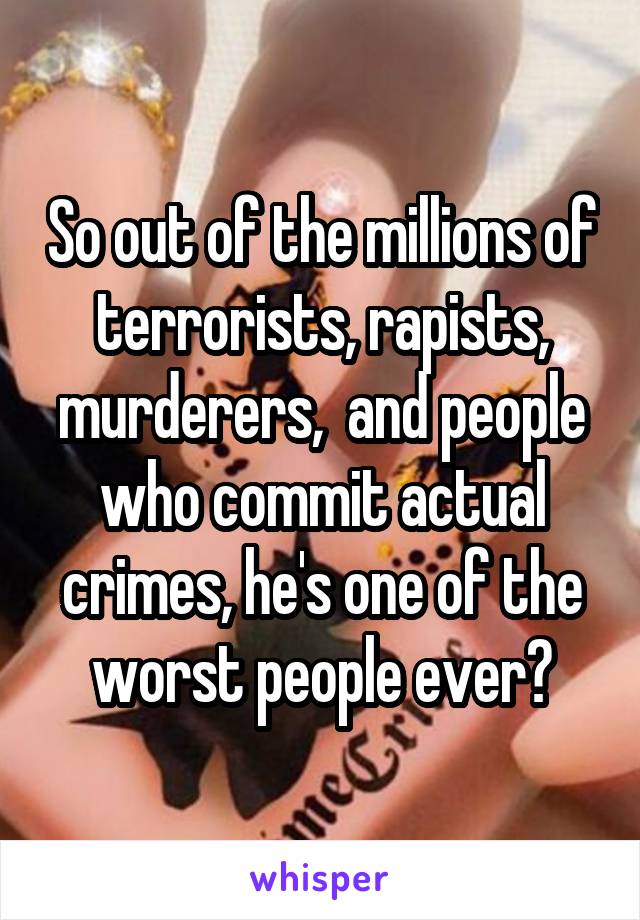 So out of the millions of terrorists, rapists, murderers,  and people who commit actual crimes, he's one of the worst people ever?