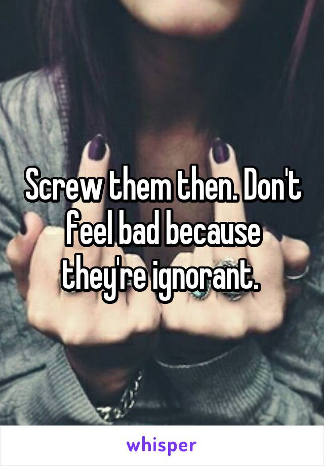 Screw them then. Don't feel bad because they're ignorant. 