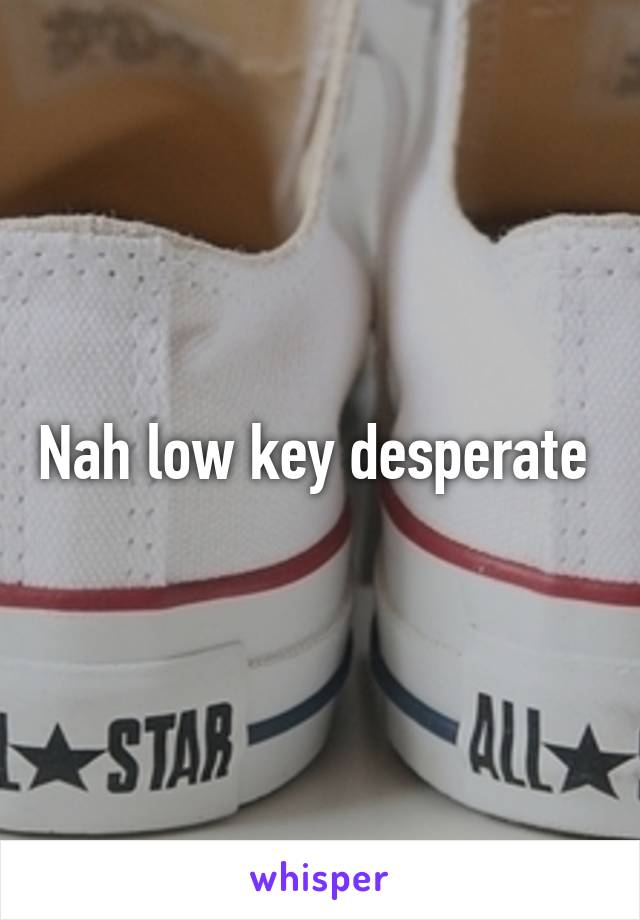 Nah low key desperate 