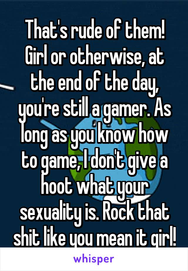 That's rude of them!
Girl or otherwise, at the end of the day, you're still a gamer. As long as you know how to game, I don't give a hoot what your sexuality is. Rock that shit like you mean it girl!