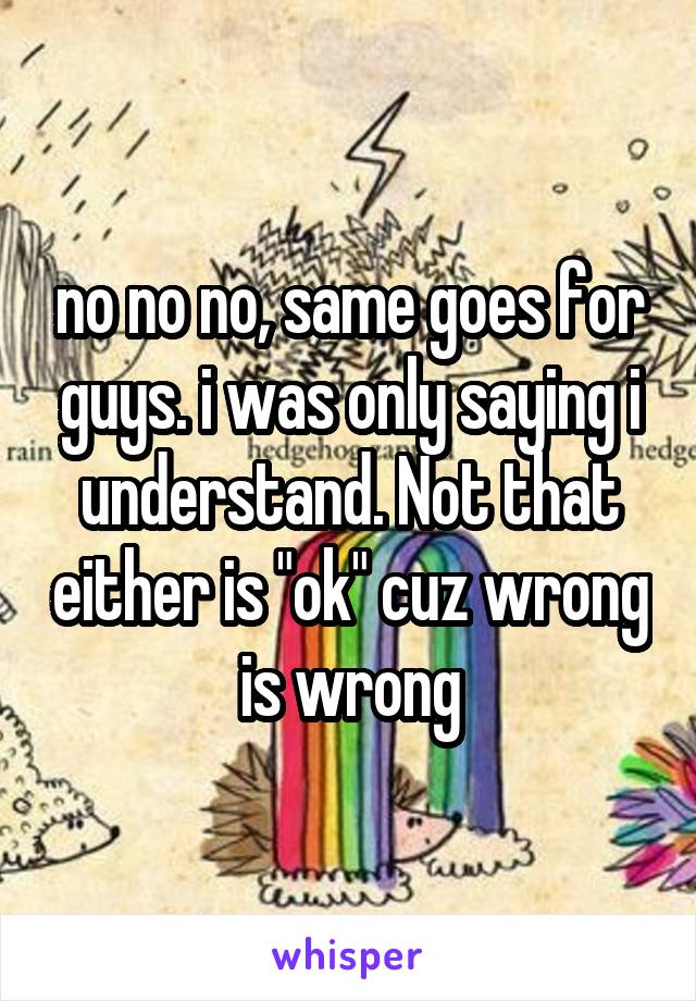 no no no, same goes for guys. i was only saying i understand. Not that either is "ok" cuz wrong is wrong