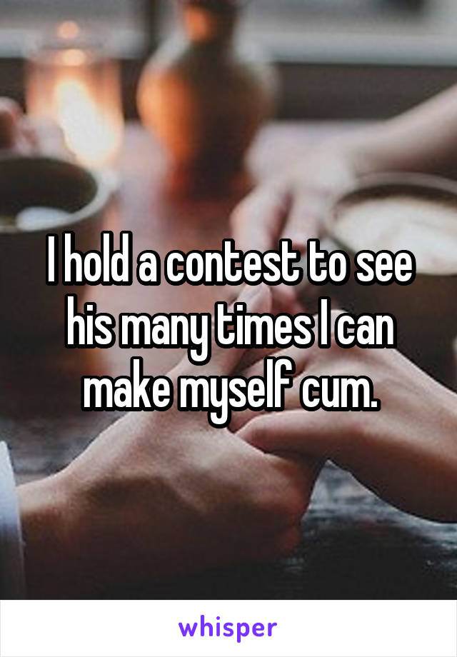 I hold a contest to see his many times I can make myself cum.
