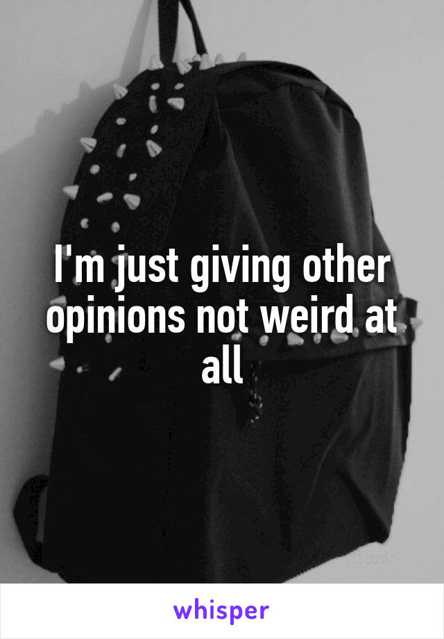 I'm just giving other opinions not weird at all