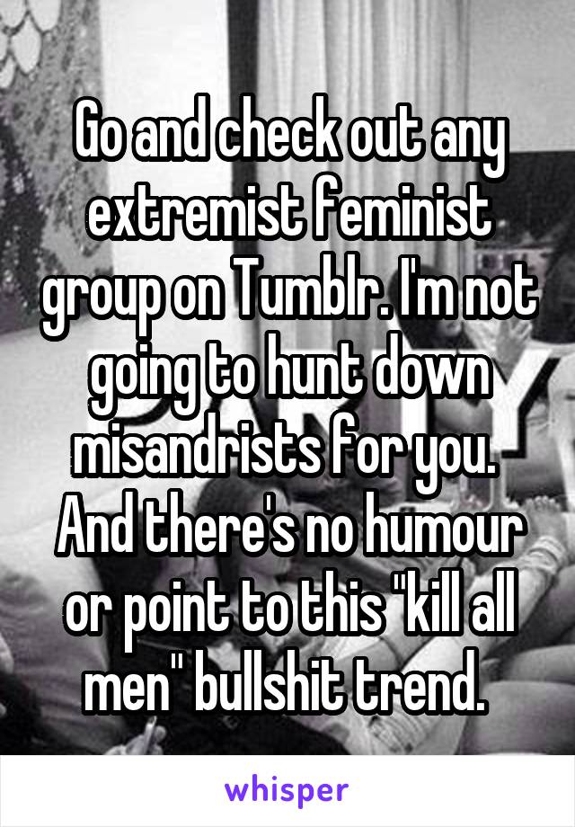 Go and check out any extremist feminist group on Tumblr. I'm not going to hunt down misandrists for you. 
And there's no humour or point to this "kill all men" bullshit trend. 