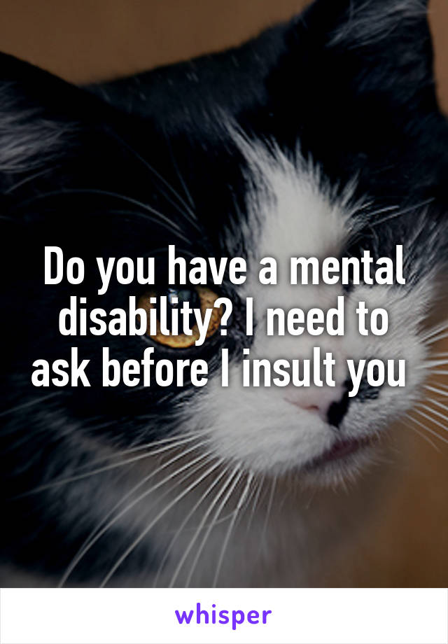 Do you have a mental disability? I need to ask before I insult you 