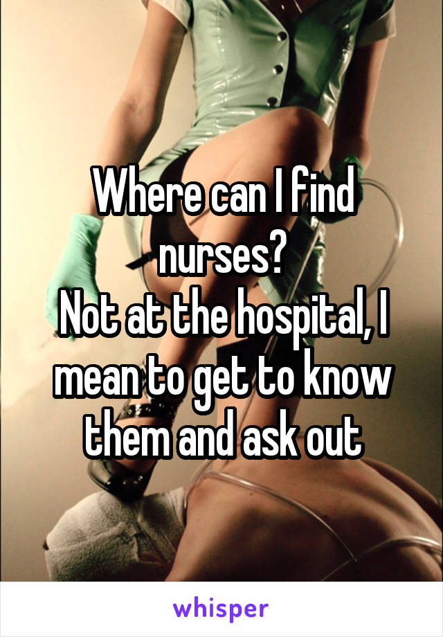 Where can I find nurses?
Not at the hospital, I mean to get to know them and ask out