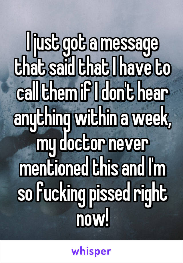 I just got a message that said that I have to call them if I don't hear anything within a week, my doctor never mentioned this and I'm so fucking pissed right now!