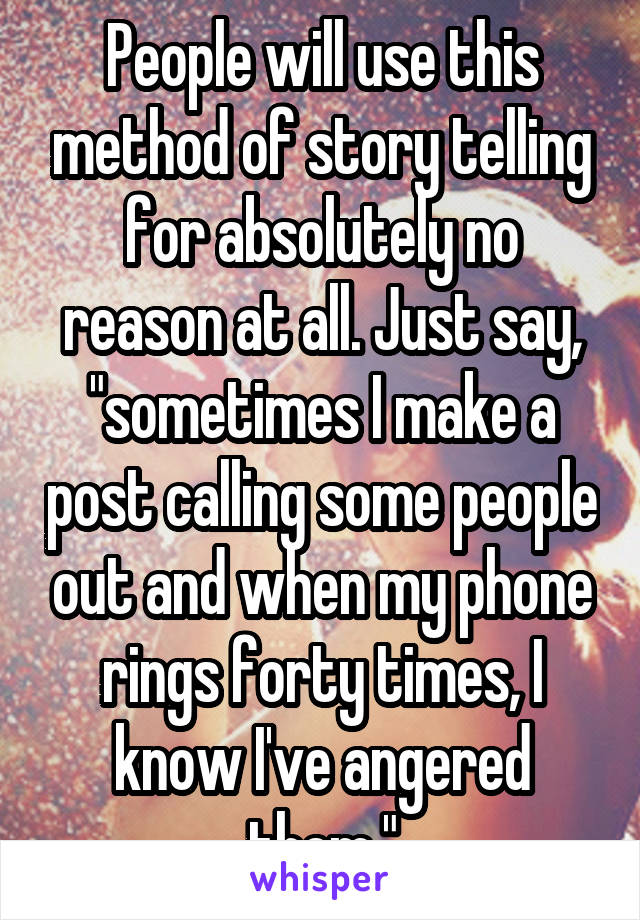 People will use this method of story telling for absolutely no reason at all. Just say, "sometimes I make a post calling some people out and when my phone rings forty times, I know I've angered them."