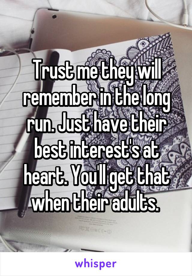 Trust me they will remember in the long run. Just have their best interest's at heart. You'll get that when their adults. 