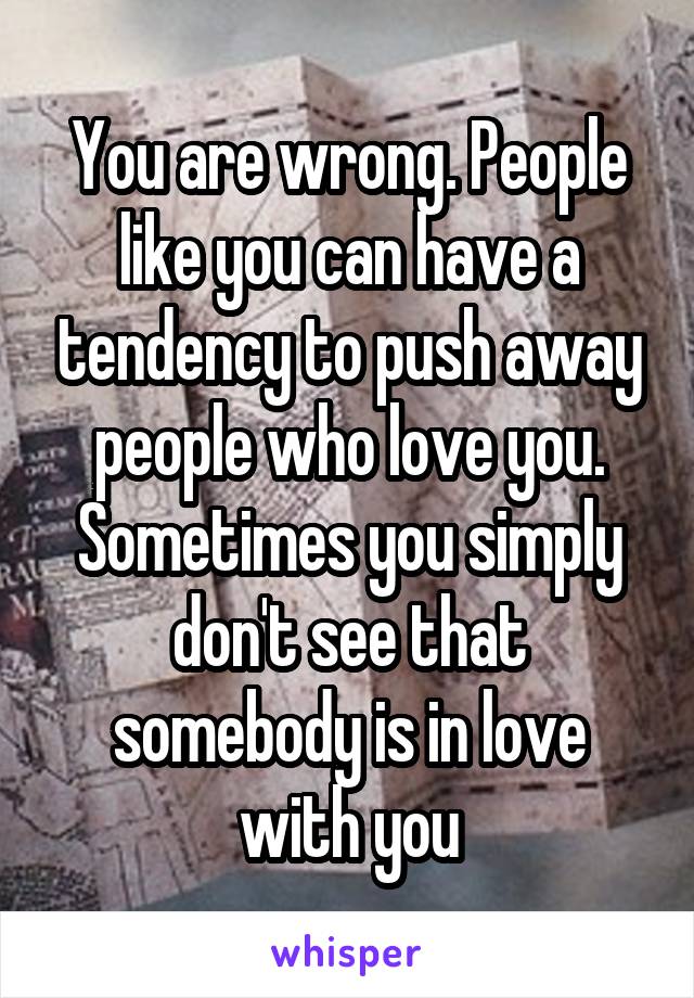 You are wrong. People like you can have a tendency to push away people who love you. Sometimes you simply don't see that somebody is in love with you
