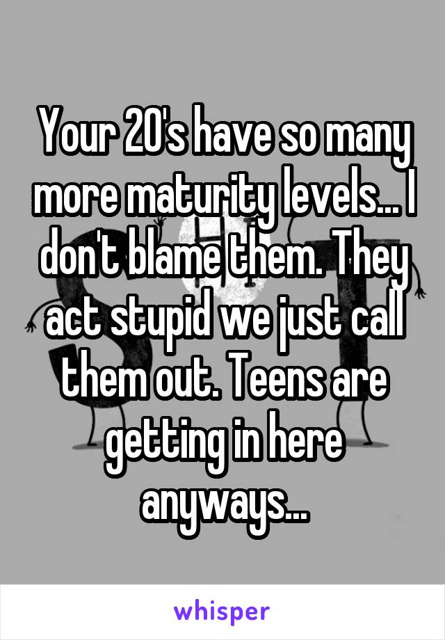 Your 20's have so many more maturity levels... I don't blame them. They act stupid we just call them out. Teens are getting in here anyways...