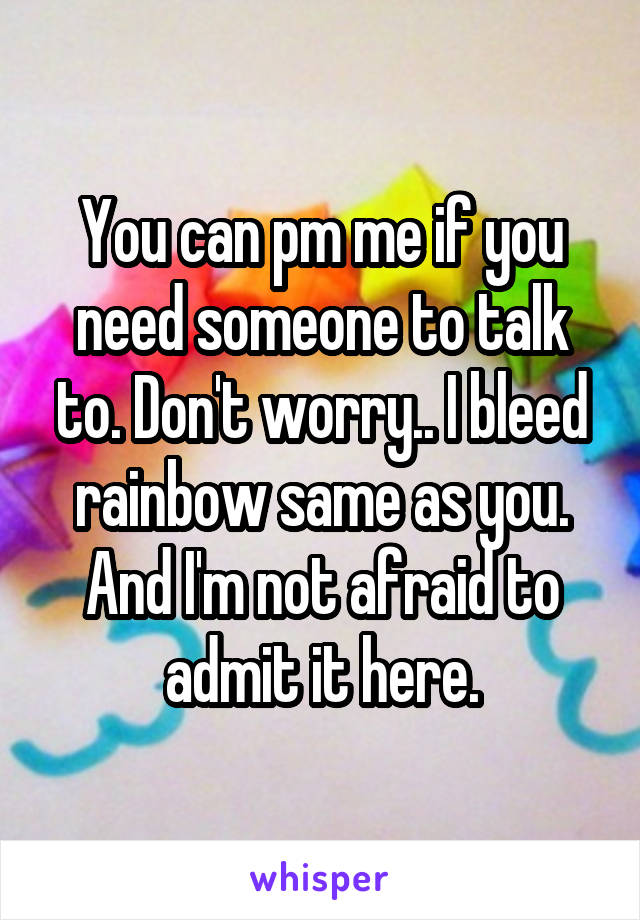 You can pm me if you need someone to talk to. Don't worry.. I bleed rainbow same as you. And I'm not afraid to admit it here.