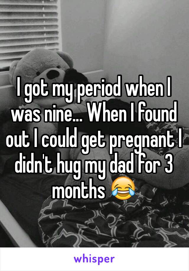 I got my period when I was nine... When I found out I could get pregnant I didn't hug my dad for 3 months 😂
