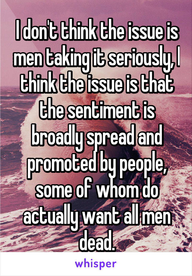 I don't think the issue is men taking it seriously, I think the issue is that the sentiment is broadly spread and promoted by people, some of whom do actually want all men dead.