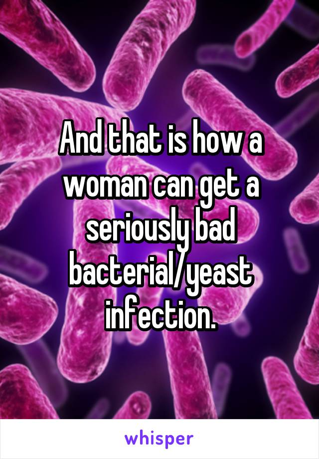 And that is how a woman can get a seriously bad bacterial/yeast infection.