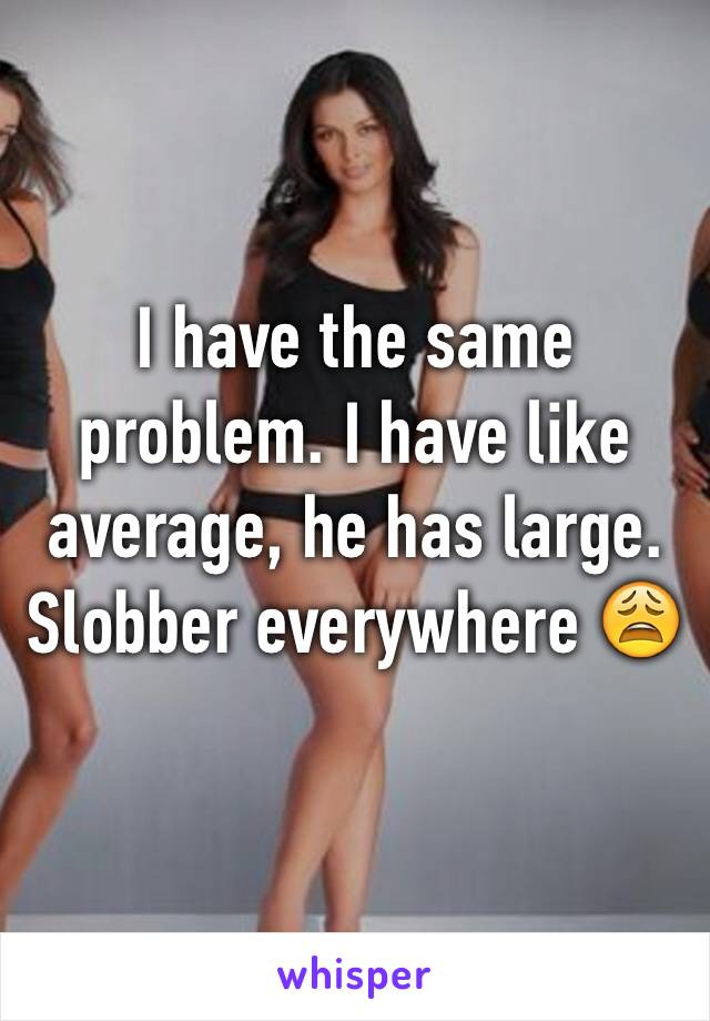 I have the same problem. I have like average, he has large. Slobber everywhere 😩