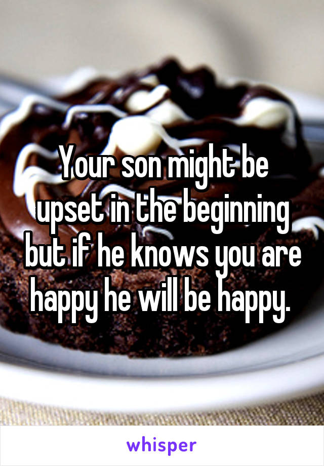 Your son might be upset in the beginning but if he knows you are happy he will be happy. 